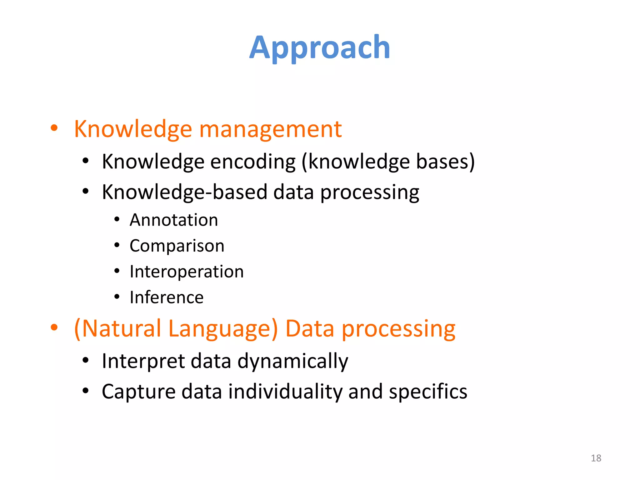 Approach

• Knowledge management
  • Knowledge encoding (knowledge bases)
  • Knowledge-based data processing
     •   Annotation
     •   Comparison
     •   Interoperation
     •   Inference
• (Natural Language) Data processing
  • Interpret data dynamically
  • Capture data individuality and specifics

                                               18
 