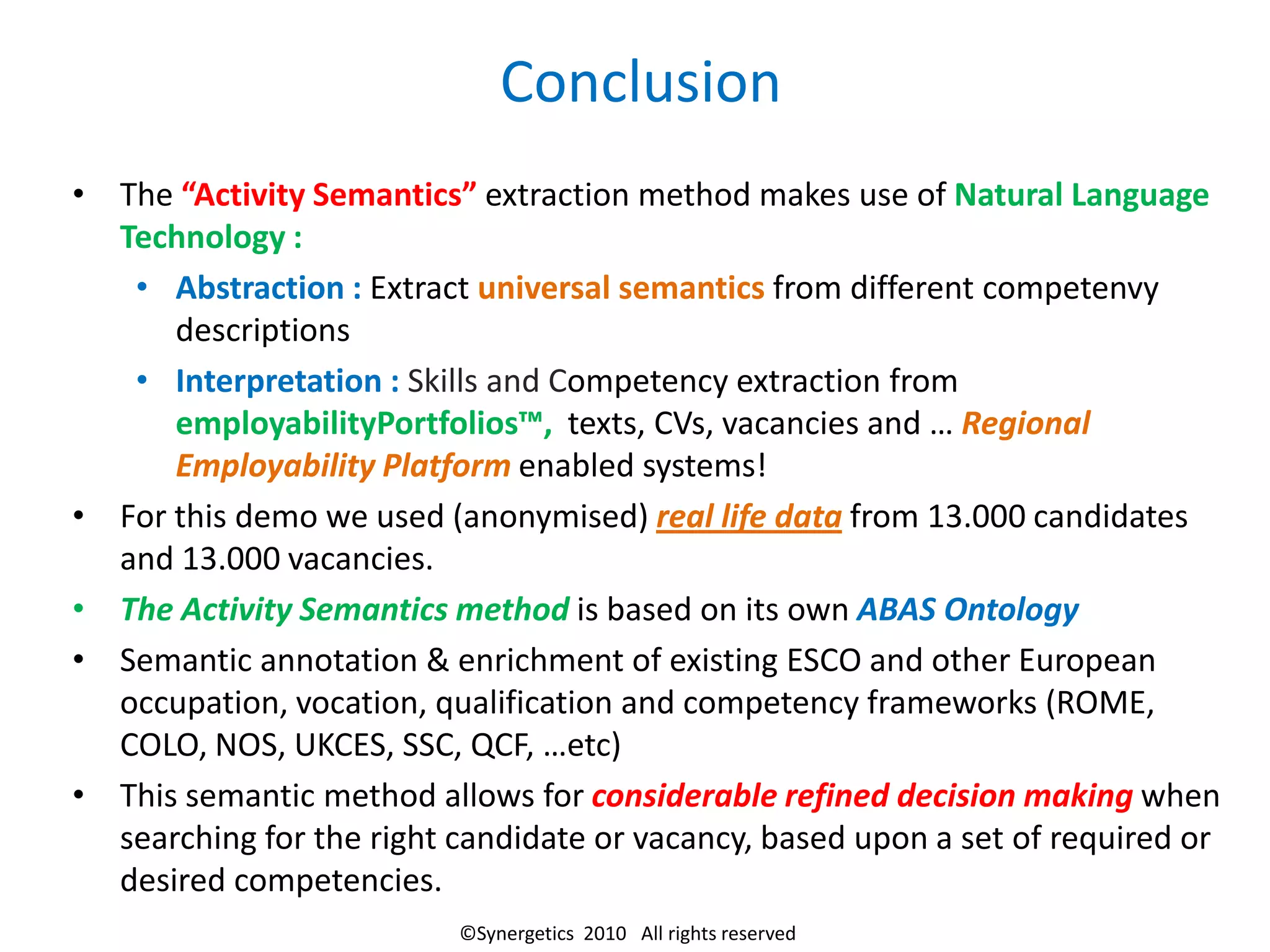 Conclusion
• The “Activity Semantics” extraction method makes use of Natural Language
  Technology :
   • Abstraction : Extract universal semantics from different competenvy
      descriptions
   • Interpretation : Skills and Competency extraction from
      employabilityPortfolios™, texts, CVs, vacancies and … Regional
      Employability Platform enabled systems!
• For this demo we used (anonymised) real life data from 13.000 candidates
  and 13.000 vacancies.
• The Activity Semantics method is based on its own ABAS Ontology
• Semantic annotation & enrichment of existing ESCO and other European
  occupation, vocation, qualification and competency frameworks (ROME,
  COLO, NOS, UKCES, SSC, QCF, …etc)
• This semantic method allows for considerable refined decision making when
  searching for the right candidate or vacancy, based upon a set of required or
  desired competencies.
                          ©Synergetics 2010 All rights reserved
 
