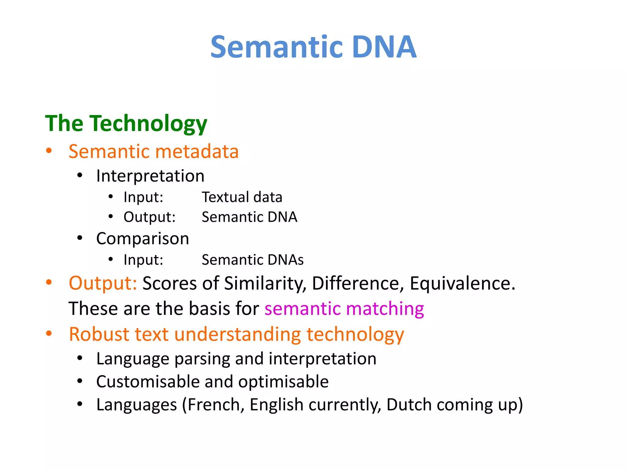 Semantic DNA

The Technology
• Semantic metadata
   • Interpretation
       • Input:    Textual data
       • Output:   Semantic DNA
   • Comparison
       • Input:    Semantic DNAs
• Output: Scores of Similarity, Difference, Equivalence.
  These are the basis for semantic matching
• Robust text understanding technology
   • Language parsing and interpretation
   • Customisable and optimisable
   • Languages (French, English currently, Dutch coming up)
 