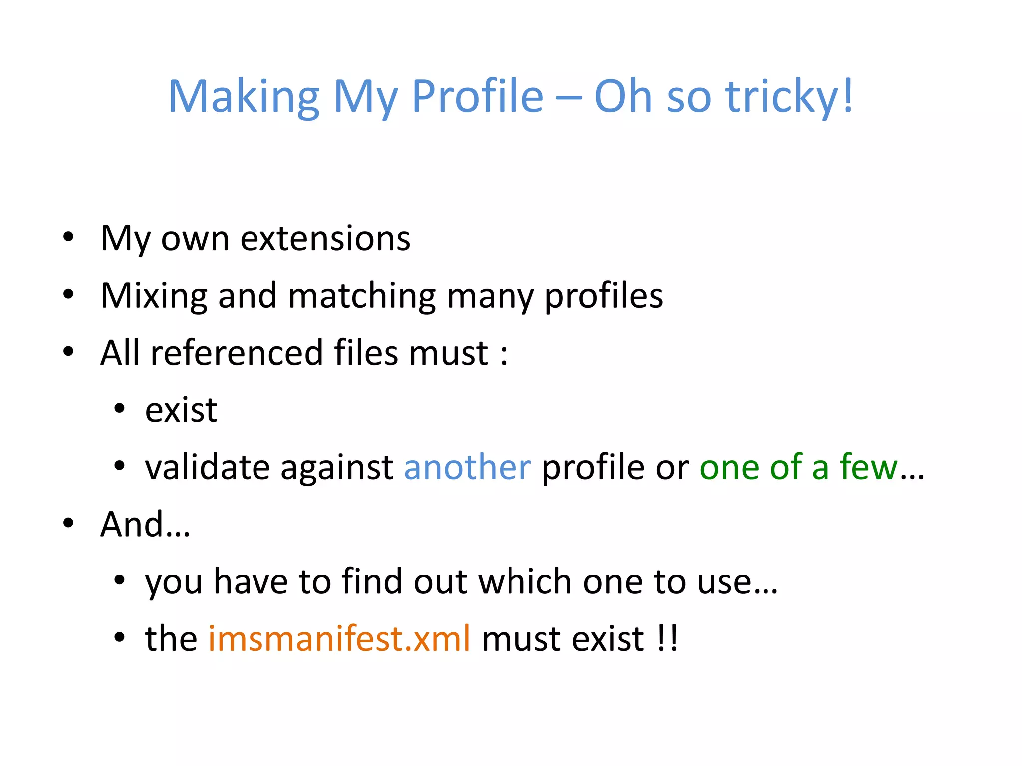 Making My Profile – Oh so tricky!

• My own extensions
• Mixing and matching many profiles
• All referenced files must :
   • exist
   • validate against another profile or one of a few…
• And…
   • you have to find out which one to use…
   • the imsmanifest.xml must exist !!
 