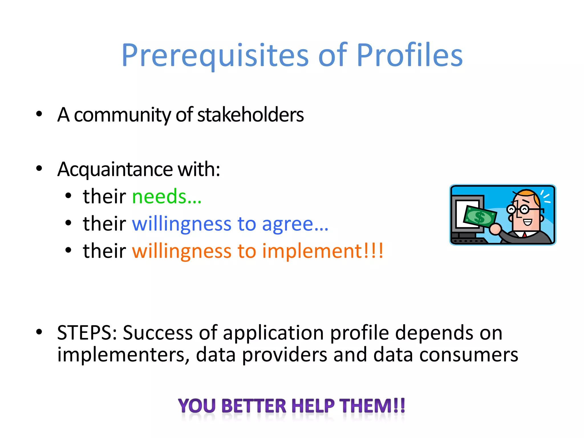 Prerequisites of Profiles
• A community of stakeholders

• Acquaintance with:
   • their needs…
   • their willingness to agree…
   • their willingness to implement!!!


• STEPS: Success of application profile depends on
  implementers, data providers and data consumers
 