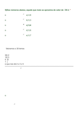 5)Dos números abaixo, aquele que mais se aproxima de valor de √30 é: *
o a) 4,8
o b) 5,3
o c) 5,4
o d) 5,6
o e) 5,7
fatoramos o 30 temos
30| 2
15| 3
5 |5
1 |
o que nos dá 2 x 3 x 5
------------------------------------------------------------------------------------------------------------
o
 