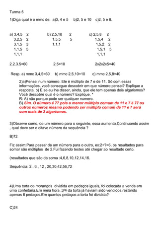 Turma 5
1)Diga qual é o mmc de: a)3, 4 e 5 b)2, 5 e 10 c)2, 5 e 8.
a) 3,4,5 2 b) 2,5,10 2 c) 2,5,8 2
3,2,5 2 1,5,5 5 1,5,4 2
3,1,5 3 1,1,1 1,5,2 2
1,1,5 5 1,5,1 5
1,1,1 1,1,1
2.2.3.5=60 2.5=10 2x2x2x5=40
Resp. a) mmc 3,4,5=60 b) mmc 2,5,10=10 c) mmc 2,5,8=40
2)a)Pensei num número. Ele é múltiplo de 7 e de 11. Só com essas
informações, você consegue descobrir em que número pensei? Explique a
resposta. b) E se eu lhe disser, ainda, que ele tem apenas dois algarismos?
Você descobre qual é o número? Explique. *
R: A) não porque pode ser qualquer numero.
B) Sim. O número é 77 pois o menor múltiplo comum de 11 e 7 é 77 os
outros números mesmo podendo ser múltiplo comum de 11 e 7 será
com mais de 2 algarismos.
3)Observe como, de um número para o seguinte, essa aumenta.Continuando assim
, qual deve ser o oitavo número da sequência ?
B)72
Fiz assim:Para passar de um número para o outro, ex:2+?=6, os resultados para
somar são múltiplos de 2.Fui fazendo testes até chegar ao resultado certo.
(resultados que são da soma :4,6,8,10,12,14,16.
Sequência: 2 , 6 , 12 , 20,30,42,56,72
4)Uma torta de morangos dividida em pedaços iguais, foi colocada a venda em
uma confeitaria.Em meia hora ,3/4 da torta já haviam sido vendidos,restando
apenas 6 pedaços.Em quantos pedaços a torta foi dividida?
C)24
 