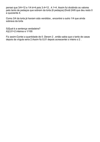 pensei que 3/4=12 e 1/4 é=4 pois 3.4=12 , 4.1=4 .Assim fui dividindo os valores
pelo tanto de pedaços que sobram da torta (6 pedaços).Dividi 24/6 que deu resto 0
e quociente 4.
Como 3/4 da torta já haviam sido vendidos , encontrei o outro 1/4 que ainda
sobrava da torta
5)Qual é a sentença verdadeira?
A)2,01=2 inteiros e 1/100
Fiz assim:Contei a quantidade de 0 .Deram 2 , então sabia que o tanto de casas
depois da vírgula seria 2.Assim fiz 0,01 depois acrescentei o inteiro o 2 .
 
