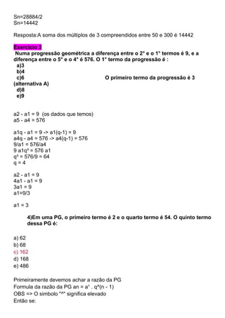 Sn=28884/2
Sn=14442
Resposta:A soma dos múltiplos de 3 compreendidos entre 50 e 300 é 14442
Exercício 3
Numa progressão geométrica a diferença entre o 2° e o 1° termos é 9, e a
diferença entre o 5° e o 4° é 576. O 1° termo da progressão é :
a)3
b)4
c)6 O primeiro termo da progressão é 3
(alternativa A)
d)8
e)9
a2 - a1 = 9 (os dados que temos)
a5 - a4 = 576
a1q - a1 = 9 -> a1(q-1) = 9
a4q - a4 = 576 -> a4(q-1) = 576
9/a1 = 576/a4
9 a1q³ = 576 a1
q³ = 576/9 = 64
q = 4
a2 - a1 = 9
4a1 - a1 = 9
3a1 = 9
a1=9/3
a1 = 3
4)Em uma PG, o primeiro termo é 2 e o quarto termo é 54. O quinto termo
dessa PG é:
a) 62
b) 68
c) 162
d) 168
e) 486
Primeiramente devemos achar a razão da PG
Formula da razão da PG an = a¹ . q^(n - 1)
OBS => O simbolo "^" significa elevado
Então se:
 