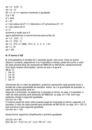 a4 = a¹ . q^(4 - 1)
a4 = a¹ . q³
54 = 2 . q³ ==> apenas invertendo a igualdade
2 q³ = 54
q³ = 54/2
q³ = 27
q = raiz cúbica de 27 ==> fatorando o 27 acharemos 27 = 3³
q = raiz cubica de 3³
q = 3
achamos a razão que é 3
agora aplicaremos a mesma formula para achar a5
an = a¹ . q^(n - 1)
a5 = 2 . 3^(5 - 1)
a5 = 2 . 3^4 ==> OBS.: 3^4 = 3 . 3 . 3 . 3 . = 81
a5 = 2 . 81
a5 = 162
R: 5º termo é 162
5. Uma geladeira é vendida em n parcelas iguais, sem juros. Caso se queira
adquirir o produto, pagando-se 3 ou 5 parcelas a menos, ainda sem juros, o valor
de cada parcela deve ser acrescida de R$60,00 ou R$125,00, respectivamente.
Com base nessas informações, conclui-se que n é igual á:
(X) a- 13
( ) b- 14
( ) c- 15
( ) d- 16
( ) e- 17
Chamando de x o valor da geladeira, podemos representar cada parcela como a
divisão de x pela quantidade de parcelas. Assim, se n é quantidade de parcelas, o
valor de cada parcela será x/n.
Segundo o enunciado, se pagarmos 3 parcelas á menos, ou seja, n-3 parcelas, o
valor de cada parcela será acrescido de R$60,00, ou seja, x/n + 60. Com isso
podemos chegar a seguinte igualdade:
x/(n-3)= x/n + 60
O mesmo podemos dizer sobre quando paga-se 5 parcelas á menos: pagando n-5
parcelas, o valor de cada parcela será acrescido de R$125,00, ou seja, x/n + 125. O
que nos leva á uma segunda igualdade.
x/(n-5)= x/n + 125
Dessa forma, seguimos simplificando a primeira igualdade:
x/(n-3)= x/n + 60
[x/(n-3)]. (n² - 3.n)= x/n. (n² - 3.n) + 60. (n² - 3.n)
 