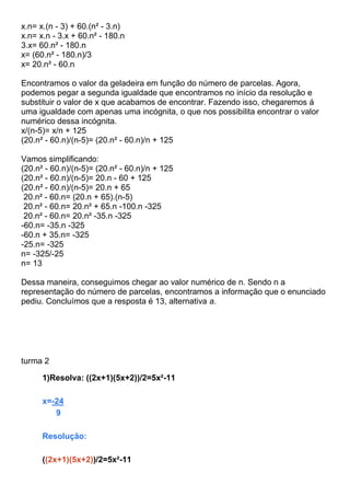 x.n= x.(n - 3) + 60.(n² - 3.n)
x.n= x.n - 3.x + 60.n² - 180.n
3.x= 60.n² - 180.n
x= (60.n² - 180.n)/3
x= 20.n² - 60.n
Encontramos o valor da geladeira em função do número de parcelas. Agora,
podemos pegar a segunda igualdade que encontramos no início da resolução e
substituir o valor de x que acabamos de encontrar. Fazendo isso, chegaremos á
uma igualdade com apenas uma incógnita, o que nos possibilita encontrar o valor
numérico dessa incógnita.
x/(n-5)= x/n + 125
(20.n² - 60.n)/(n-5)= (20.n² - 60.n)/n + 125
Vamos simplificando:
(20.n² - 60.n)/(n-5)= (20.n² - 60.n)/n + 125
(20.n² - 60.n)/(n-5)= 20.n - 60 + 125
(20.n² - 60.n)/(n-5)= 20.n + 65
20.n² - 60.n= (20.n + 65).(n-5)
20.n² - 60.n= 20.n² + 65.n -100.n -325
20.n² - 60.n= 20.n² -35.n -325
-60.n= -35.n -325
-60.n + 35.n= -325
-25.n= -325
n= -325/-25
n= 13
Dessa maneira, conseguimos chegar ao valor numérico de n. Sendo n a
representação do número de parcelas, encontramos a informação que o enunciado
pediu. Concluímos que a resposta é 13, alternativa a.
turma 2
1)Resolva: ((2x+1)(5x+2))/2=5x²-11
x=-24
9
Resolução:
((2x+1)(5x+2))/2=5x²-11
 