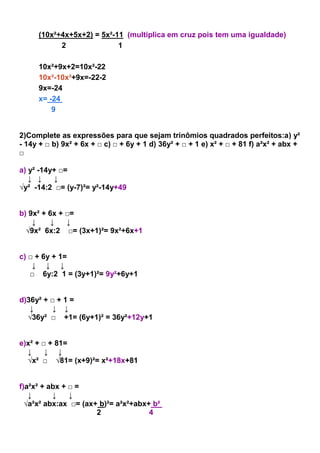 (10x²+4x+5x+2) = 5x²-11 (multiplica em cruz pois tem uma igualdade)
2 1
10x²+9x+2=10x²-22
10x²-10x²+9x=-22-2
9x=-24
x= -24
9
2)Complete as expressões para que sejam trinômios quadrados perfeitos:a) y²
- 14y + □ b) 9x² + 6x + □ c) □ + 6y + 1 d) 36y² + □ + 1 e) x² + □ + 81 f) a²x² + abx +
□
a) y² -14y+ □=
↓ ↓ ↓
√y² -14:2 □= (y-7)²= y²-14y+49
b) 9x² + 6x + □=
↓ ↓ ↓
√9x² 6x:2 □= (3x+1)²= 9x²+6x+1
c) □ + 6y + 1=
↓ ↓ ↓
□ 6y:2 1 = (3y+1)²= 9y²+6y+1
d)36y² + □ + 1 =
↓ ↓ ↓
√36y² □ +1= (6y+1)² = 36y²+12y+1
e)x² + □ + 81=
↓ ↓ ↓
√x² □ √81= (x+9)²= x²+18x+81
f)a²x² + abx + □ =
↓ ↓ ↓
√a²x² abx:ax □= (ax+ b)²= a²x²+abx+ b²
2 4
 