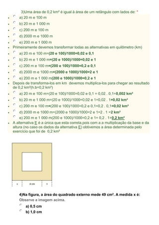 3)Uma área de 0,2 km² é igual à área de um retângulo com lados de: *
 a) 20 m e 100 m
 b) 20 m e 1 000 m
 c) 200 m e 100 m
 d) 2000 m e 1000 m
 e) 200 m e 1 000 m
 Primeiramente devemos transformar todas as alternativas em quilômetro (km)
 a) 20 m e 100 m=(20 e 100)/1000=0,02 e 0,1
 b) 20 m e 1 000 m=(20 e 1000)/1000=0,02 e 1
 c) 200 m e 100 m=(200 e 100)/1000=0,2 e 0,1
 d) 2000 m e 1000 m=(2000 e 1000)/1000=2 e 1
 e) 200 m e 1 000 m(200 e 1000)/1000=0,2 e 1
 Depois de transforma-los em km devemos multiplica-los para chegar ao resultado
de 0,2 km²(h.b=0,2 km²)
 a) 20 m e 100 m=(20 e 100)/1000=0,02 e 0,1 = 0,02 . 0,1=0,002 km²
 b) 20 m e 1 000 m=(20 e 1000)/1000=0,02 e 1=0,02 . 1=0,02 km²
 c) 200 m e 100 m=(200 e 100)/1000=0,2 e 0,1=0,2 . 0,1=0,02 km²
 d) 2000 m e 1000 m=(2000 e 1000)/1000=2 e 1=2 . 1 =2 km²
e) 200 m e 1 000 m(200 e 1000)/1000=0,2 e 1= 0,2 . 1=0,2 km²
 A alternativa E é a única que esta correta,pois com a a multiplicação da base e da
altura (no caso os dados da alternativa E) obtivemos a área determinada pelo
exercício que foi de 0,2 km²
4)Na figura, a área do quadrado externo mede 49 cm². A medida x é:
Observe a imagem acima.
a) 0,5 cm
b) 1,0 cm
 
