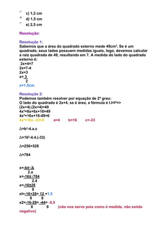 c) 1,2 cm
d) 1,5 cm
e) 2,5 cm
Resolução:
Resolução 1:
Sabemos que a área do quadrado externo mede 49cm². Se é um
quadrado, seus lados possuem medidas iguais, logo, devemos calcular
a raíz quadrada de 49, resultando em 7. A medida do lado do quadrado
externo é:
2x+4=7
2x=7-4
2x=3
x= 3
2
x=1,5cm
Resolução 2:
Podemos também resolver por equação de 2º grau:
O lado do quadrado é 2x+4, se é área, a fórmula é l.l=l²=>
(2x+4).(2x+4)=49
4x²+8x+8x+16=49
4x²+16x+16-49=0
4x²+16x -33=0 a=4 b=16 c=-33
Δ=b²-4.a.c
Δ=16²-4.4.(-33)
Δ=256+528
Δ=784
x=-b±√Δ
2.a
x=-16±√784
2.4
x=-16±28
8
xI=-16+28= 12 =1,5
8 8
x2=-16-28= -44= -5,5
8 8 (não nos serve pois como é medida, não existe
negativo)
 
