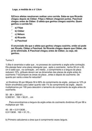 Logo, a medida de x é 1,5cm
5)Cinco atletas resolveram realizar uma corrida. Sabe-se que Ricardo
chegou depois de Cléber. Filipe e Nélson chegaram juntos. Paschoal
chegou antes de Cléber. O atleta que ganhou chegou sozinho. Quem
ganhou a corrida foi:
a) Filipe
b) Cléber
c) Nélson
d) Ricardo
e) Paschoal
O enunciado diz que o atleta que ganhou chegou sozinho, então só pode
ser Ricado, Cléber e Paschoal. Se Ricardo chegou depois que Cléber, ele
já foi eliminado. E Paschoal chegou antes de Cléber, ou seja, ele
ganhou.
Turma 3
1) Bia é ceramista e sabe que , no processo de cozimento a argila sofre contração.
Ela planeja fazer uma placa retangular que , após o cozimento , tenha 50 cm x 45
cm e sabe que , na contração , em média , o comprimento e a largura da placa
reduzem 12%. a)Quais devem ser as dimensões das placas de argila antes do
cozimento ? b)Compare as áreas da placa , antes e depois do cozimento. De
quanto por cento a área foi reduzida?
a) Dividimos 50 por 88(pois 50 é 88% do comprimento da argila , porque os 12% já
foram encolhidos) para saber quanto vale 1% do comprimento da argila , depois
multiplicamos por 100 para descobrir o tamanho do comprimento da argila antes do
cozimento.
50 : 88 = ,568181...
0,568181 . 100 = 56,81... cm
Para encontrarmos a largura da argila antes do cozimento dividimos 45 por 88 e
multiplicar por 100.
45 : 88 = 0,5113636...
0,5113636 . 100 = 51,13...
b) Primeiro calculamos a área que é comprimento vezes largura.
 