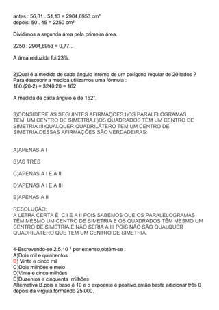 antes : 56,81 . 51,13 = 2904,6953 cm²
depois: 50 . 45 = 2250 cm²
Dividimos a segunda área pela primeira área.
2250 : 2904,6953 = 0,77...
A área reduzida foi 23%.
2)Qual é a medida de cada ângulo interno de um polígono regular de 20 lados ?
Para descobrir a medida,utilizamos uma fórmula :
180.(20-2) = 3240:20 = 162
A medida de cada ângulo é de 162°.
3)CONSIDERE AS SEGUINTES AFIRMAÇÕES:I)OS PARALELOGRAMAS
TÊM UM CENTRO DE SIMETRIA.II)OS QUADRADOS TÊM UM CENTRO DE
SIMETRIA.III)QUALQUER QUADRILÁTERO TEM UM CENTRO DE
SIMETRIA.DESSAS AFIRMAÇÕES,SÃO VERDADEIRAS:
A)APENAS A I
B)AS TRÊS
C)APENAS A I E A II
D)APENAS A I E A III
E)APENAS A II
RESOLUÇÃO:
A LETRA CERTA É C,I E A II POIS SABEMOS QUE OS PARALELOGRAMAS
TÊM MESMO UM CENTRO DE SIMETRIA E OS QUADRADOS TÊM MESMO UM
CENTRO DE SIMETRIA.E NÃO SERIA A III POIS NÃO SÃO QUALQUER
QUADRILÁTERO QUE TEM UM CENTRO DE SIMETRIA.
4-Escrevendo-se 2,5.10 ⁴ por extenso,obtêm-se :
A)Dois mil e quinhentos
B) Vinte e cinco mil
C)Dois milhões e meio
D)Vinte e cinco milhões
E)Duzentos e cinquenta milhões
Alternativa B,pois a base é 10 e o expoente é positivo,então basta adicionar três 0
depois da virgula,formando 25.000.
 