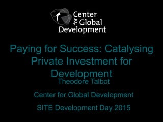 Paying for Success: Catalysing
Private Investment for
Development
Theodore Talbot
Center for Global Development
SITE Devel...