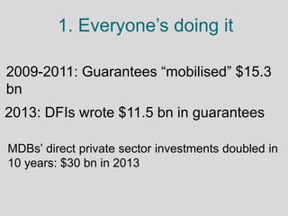 1. Everyone’s doing it
2009-2011: Guarantees “mobilised” $15.3
bn
2013: DFIs wrote $11.5 bn in guarantees
MDBs’ direct pri...