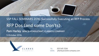 SSP FALL SEMINARS 2016: Successfully Executing an RFP Process
RFP Dos (and some Don’ts)
Pam Harley SENIOR CONSULTANT, CLARKE & COMPANY
5 October 2016
TEL        202 545 7258
EMAIL   pharley@clarke-company.com
 