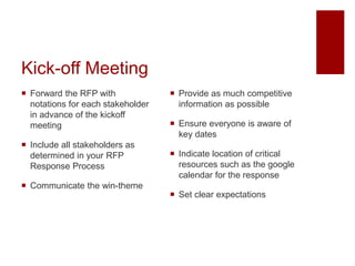 Kick-off Meeting
 Forward the RFP with
notations for each stakeholder
in advance of the kickoff
meeting
 Include all stakeholders as
determined in your RFP
Response Process
 Communicate the win-theme
 Provide as much competitive
information as possible
 Ensure everyone is aware of
key dates
 Indicate location of critical
resources such as the google
calendar for the response
 Set clear expectations
 