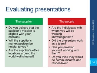 Evaluating presentations
The supplier
• Do you believe that the
supplier’s mission is
aligned with your
mission?
• Will the supplier’s
market position be
helpful to you?
• Are the supplier’s office
locations around the
world well situated?
The people
• Are the individuals with
whom you will be
working
knowledgeable?
• Did the presenters work
as a team?
• Can you envision
yourself working with
them?
• Do you think they would
be communicative and
responsive?
3October2016KWFConsulting
14
 