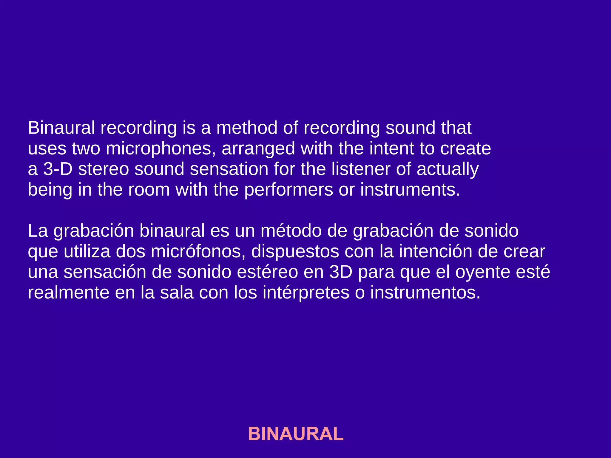 BINAURAL
Binaural recording is a method of recording sound that
uses two microphones, arranged with the intent to create
a 3-D stereo sound sensation for the listener of actually
being in the room with the performers or instruments.
La grabación binaural es un método de grabación de sonido
que utiliza dos micrófonos, dispuestos con la intención de crear
una sensación de sonido estéreo en 3D para que el oyente esté
realmente en la sala con los intérpretes o instrumentos.
 
