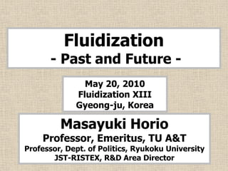 Fluidization
      - Past and Future -
               May 20, 2010
             Fluidization XIII
             Gyeong-ju, Korea

         Masayuki Horio
    Professor, Emeritus, TU A&T
Professor, Dept. of Politics, Ryukoku University
       JST-RISTEX, R&D Area Director
 