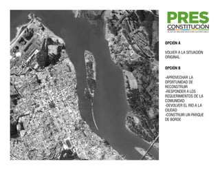 OPCIÓN A

VOLVER A LA SITUACIÓN
ORIGINAL

OPCIÓN B

-APROVECHAR LA
OPORTUNIDAD DE
RECONSTRUIR
-RESPONDER A LOS
REQUERIMIENTOS DE LA
COMUNIDAD
-DEVOLVER EL RÍO A LA
CIUDAD
-CONSTRUIR UN PARQUE
DE BORDE
 