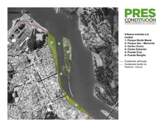 PARQUE FLUVIAL




                                             0-Nueva entrada a la
                                             ciudad
                                             1- Parque Borde Maule
                                             1 P       B d M l
                     1                       2- Parque Isla – Memorial
                         6
                                             3- Centro Cívico
                                             4- Centro Estación
                                     2       5- Puente Cruz
                                             6- Puente Rengifo

                                             Costanera vehicular
                                             Costanera borde rio
                                             Peatonal - ciclovía


                             5
                 3




                                 4


                                         1
 