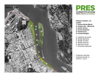 PARQUE FLUVIAL




                                                         0-Nueva entrada a la
                                                         ciudad
                                                         1- Parque Borde Maule
                                                         1 P       B d M l
                     1                                   2- Parque Isla – Memorial
                         6
                                                         3- Centro Cívico
                         A
                                                         4- Centro Estación
                                         2               5- Puente Cruz
                                                         6- Puente Rengifo
                             B
                                                         A   Capitanía de puerto
                                                         B   Muelle Deportivo
                             C
                                                         C   Muelle Turístico
                                                         D   Muelle Tocornal
                                 5                       E   Mercado Fluvial
                 3
                                                         F   Atracadero Mercado


                                     D

                                                         Costanera vehicular
                                                 F       Costanera borde rio
                                                         Peatonal - ciclovía
                                     4
                                             E

                                                     1
 