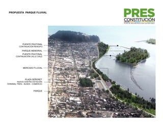 PROPUESTA PARQUE FLUVIAL




              PUENTE PEATONAL
           CONTINUACIÓN RENGIFO

             PARQUE MEMORIAL
              PUENTE PEATONAL
        CONTINUACIÓN CALLE CRUZ




              MERCADO FLUVIAL




                PLAZA SEÑORET
         NUEVO CENTRO ESTACIÓN
TERMINAL TREN – BUSES - COMERCIO


                        PARQUE
 