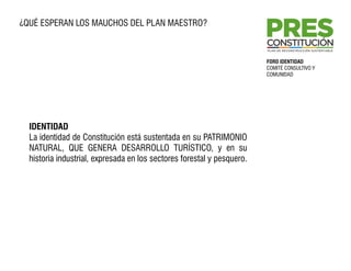 ¿QUÉ ESPERAN LOS MAUCHOS DEL PLAN MAESTRO?



                                                                                  FORO IDENTIDAD
                                                                                  COMITÉ CONSULTIVO Y
                                                                                  COMUNIDAD




  IDENTIDAD
  La identidad de Constitución está sustentada en su PATRIMONIO
  NATURAL, QUE GENERA DESARROLLO TURÍSTICO, y en su
  historia industrial, expresada en los sectores forestal y pesquero.
  SUSTENTABILIDAD
  Entenderemos sustentabilidad como la armonía entre las diferentes dimensiones
  de Constitución –cultural, ambiental y social‐ pero con un énfasis en lo
  económico, asumiendo que las industrias de la comuna deben diversificarse y
  aportar más al desarrollo local.

  FUTURO
  El futuro de Constitución debe ser el de una ciudad más prospera y moderna,
  que sea segura tanto de la delincuencia como de desastres naturales y limpia
  medioambientalmente para lograr un mayor desarrollo y más alegría.
 