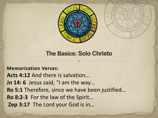 The Basics: Solo Christo Memorization Verses: Acts 4:12 And there is salvation…  Jn 14: 6  Jesus said, “I am the way… Ro 5:1 Therefore, since we have been justified… Ro 8:2-3  For the law of the Spirit… Zep 3:17  The Lord your God is in… 
