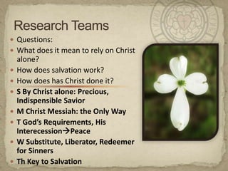 Questions:What does it mean to rely on Christ alone?How does salvation work?How does has Christ done it?S By Christ alone: Precious, Indispensible SaviorM Christ Messiah: the Only WayT God’s Requirements, His InterecessionPeaceW Substitute, Liberator, Redeemer for SinnersTh Key to SalvationResearch Teams