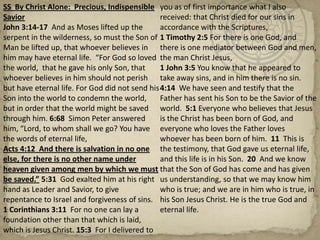 SS  By Christ Alone:  Precious, Indispensible SaviorJohn 3:14-17  And as Moses lifted up the serpent in the wilderness, so must the Son of Man be lifted up, that whoever believes in him may have eternal life.  “For God so loved the world,  that he gave his only Son, that whoever believes in him should not perish but have eternal life. For God did not send his Son into the world to condemn the world, but in order that the world might be saved through him. 6:68  Simon Peter answered him, “Lord, to whom shall we go? You have the words of eternal life,Acts 4:12  And there is salvation in no one else, for there is no other name under heaven given among men by which we must be saved.” 5:31  God exalted him at his right hand as Leader and Savior, to give repentance to Israel and forgiveness of sins.1 Corinthians 3:11  For no one can lay a foundation other than that which is laid, which is Jesus Christ. 15:3  For I delivered to you as of first importance what I also received: that Christ died for our sins in accordance with the Scriptures,1 Timothy 2:5 For there is one God, and there is one mediator between God and men, the man Christ Jesus,1 John 3:5 You know that he appeared to take away sins, and in him there is no sin.  4:14  We have seen and testify that the Father has sent his Son to be the Savior of the world.  5:1 Everyone who believes that Jesus is the Christ has been born of God, and everyone who loves the Father loves whoever has been born of him.  11  This is the testimony, that God gave us eternal life, and this life is in his Son.  20  And we know that the Son of God has come and has given us understanding, so that we may know him who is true; and we are in him who is true, in his Son Jesus Christ. He is the true God and eternal life.