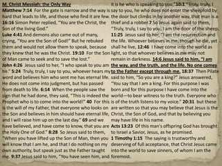 M  Christ Messiah: the Only WayMatthew 7:14  For the gate is narrow and the way is hard that leads to life, and those who find it are few. 16:16 Simon Peter replied, “You are the Christ, the Son of the living God.”Luke 4:41 And demons also came out of many, crying, “You are the Son of God!” But he rebuked them and would not allow them to speak, because they knew that he was the Christ. 19:10  For the Son of Man came to seek and to save the lost.”John 4:26  Jesus said to her, “I who speak to you am he.” 5:24  Truly, truly, I say to you, whoever hears my word and believes him who sent me has eternal life. He does not come into judgment, but has passed from death to life. 6:14  When the people saw the sign that he had done, they said, “This is indeed the Prophet who is to come into the world!” 40  For this is the will of my Father, that everyone who looks on the Son and believes in him should have eternal life, and I will raise him up on the last day.” 69 and we have believed, and have come to know, that you are the Holy One of God.” 8:28  So Jesus said to them, “When you have lifted up the Son of Man, then you will know that I am he, and that I do nothing on my own authority, but speak just as the Father taught me. 9:37 Jesus said to him, “You have seen him, and it is he who is speaking to you.”10:1 “Truly, truly, I say to you, he who does not enter the sheepfold by the door but climbs in by another way, that man is a thief and a robber.7 So Jesus again said to them, “Truly, truly, I say to you, I am the door of the sheep. 11:25  Jesus said to her, “I am the resurrection and the life. Whoever believes in me, though he die, yet shall he live, 12:46  I have come into the world as light, so that whoever believes in me may not remain in darkness.14:6 Jesus said to him, “I am the way, and the truth, and the life. No one comes to the Father except through me. 18:37  Then Pilate said to him, “So you are a king?” Jesus answered, “You say that I am a king. For this purpose I was born and for this purpose I have come into the world—to bear witness to the truth. Everyone who is of the truth listens to my voice.” 20:31  but these are written so that you may believe that Jesus is the Christ, the Son of God, and that by believing you may have life in his name.Acts 13:23  Of this man's offspring God has brought to Israel a Savior, Jesus, as he promised.1 Timothy 1:15  The saying is trustworthy and deserving of full acceptance, that Christ Jesus came into the world to save sinners, of whom I am the foremost.