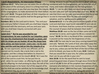 T God’s Requirements, His IntercessionPeaceLeviticus 10:17  “Why have you not eaten the sin offering in the place of the sanctuary, since it is a thing most holy and has been given to you that you may bear the iniquity of the congregation, to make atonement for them before the Lord? 16:22  The goat shall bear all their iniquities on itself to a remote area, and he shall let the goat go free in the wilderness.Numbers 18:1 So the Lord said to Aaron, “You and your sons and your father's house with you shall bear iniquity connected with the sanctuary, and you and your sons with you shall bear iniquity connected with your priesthood.Isaiah 53:5-7  But he was wounded for our transgressions; he was crushed for our iniquities; upon him was the chastisement that brought us peace, and with his stripes we are healed. All we like sheep have gone astray; we have turned—every one—to his own way; and the Lord has laid on him the iniquity of us all.  He was oppressed, and he was afflicted, yet he opened not his mouth; like a lamb that is led to the slaughter, and like a sheep that before its shearers is silent, so he opened not his mouth.10-12  Yet it was the will of the Lord to crush him; he has put him to grief;  when his soul makes  an offering for guilt, he shall see his offspring; he shall prolong his days; the will of the Lord shall prosper in his hand. Out of the anguish of his soul he shall see and be satisfied; by his knowledge shall the righteous one, my servant, make many to be accounted righteous, and he shall bear their iniquities. Therefore I will divide him a portion with the many, and he shall divide the spoil with the strong, because he poured out his soul to death and was numbered with the transgressors; yet he bore the sin of many, and makes intercession for the transgressors. 43:25  “I, I am he who blots out your transgressions for my own sake,and I will not remember your sins. 59:16  He saw that there was no man, and wondered that there was no one to intercede; then his own arm brought him salvation, and his righteousness upheld him.Zechariah 6:13  It is he who shall build the temple of the Lord and shall bear royal honor, and shall sit and rule on his throne. And there shall be a priest on his throne, and the counsel of peace shall be between them both.”’Matthew 20:28  even as the Son of Man came not to be served but to serve, and to give his life as a ransom for many.” 26:28  for this is my blood of the  covenant, which is poured out for many for the forgiveness of sins.John 1:29 The next day he saw Jesus coming toward him, and said, “Behold, the Lamb of God, who takes away the sin of the world! 6:53 So Jesus said to them, “Truly, truly, I say to you, unless you eat the flesh of the Son of Man and drink his blood, you have no life in you. 8:24  I told you that you would die in your sins, for unless you believe that I am he you will die in your sins.”Acts 10:36  As for the word that he sent to Israel, preaching good news of peace through Jesus Christ (he is Lord of all),43 To him all the prophets bear witness that everyone who believes in him receives forgiveness of sins through his name.” 19:4 And Paul said, “John baptized with the baptism of repentance, telling the people to believe in the one who was to come after him, that is, Jesus.”