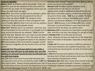 Th Key to SalvationExodus 14:13  And Moses said to the people, “Fear not, stand firm, and see the salvation of the Lord, which he will work for you today. For the Egyptians whom you see today, you shall never see again.Psalm 27:1  The Lord is my light and my salvation; whom shall I fear? The Lord is the stronghold of my life; of whom shall I be afraid? 37:39  The salvation of the righteous is from the Lord; he is their stronghold in the time of trouble. 62:2 He only is my rock and my salvation, my fortress; I shall not be greatly shaken.Isaiah 12:2 “Behold, God is my salvation; I will trust, and will not be afraid; for the Lord God  is my strength and my song, and he has become my salvation.” 25:9 It will be said on that day, “Behold, this is our God; we have waited for him, that he might save us. This is the Lord; we have waited for him; let us be glad and rejoice in his salvation.” 40:5 And the glory of the Lord shall be revealed, and all flesh shall see it together, for the mouth of the Lord has spoken.”Zephaniah 3:17 The Lord your God is in your midst, a mighty one who will save; he will rejoice over you with gladness; he will quiet you by his love; he will exult over you with loud singing.Acts 2:21 And it shall come to pass that everyone who calls upon the name of the Lord shall be saved.’ 2:38 And Peter said to them, “Repent and be baptized every one of you in the name of Jesus Christ for the forgiveness of your sins, and you will receive the gift of the Holy Spirit. 16:31 And they said, “Believe in the Lord Jesus, and you will be saved, you and your household.”Romans 5:18 Therefore, as one trespass  led to condemnation for all men, so one act of righteousness leads to justification and life for all men. 8:1 There is therefore now no condemnation for those who are in Christ Jesus.   9:33  as it is written, “Behold, I am laying in Zion a stone of stumbling, and a rock of offense; and whoever believes in him will not be put to shame.” 10:9 because, if you confess with your mouth that Jesus is Lord and believe in your heart that God raised him from the dead, you will be saved.Ephesians 2:8 For by grace you have been saved through faith. And this is not your own doing; it is the gift of God,1 Timothy 4:10  For to this end we toil and strive,  because we have our hope set on the living God, who is the Savior of all people, especially of those who believe.2 Peter 3:9 The Lord is not slow to fulfill his promise as some count slowness, but is patient toward you,  not wishing that any should perish, but that all should reach repentance.1 John 5:1 Everyone who believes that Jesus is the Christ has been born of God, and everyone who loves the Father loves whoever has been born of him.Revelation 19:1 After this I heard what seemed to be the loud voice of a great multitude in heaven, crying out, “Hallelujah! Salvation and glory and power belong to our God,