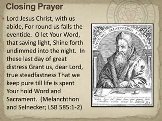 Closing PrayerLord Jesus Christ, with us abide, For round us falls the eventide.  O let Your Word, that saving light, Shine forth undimmed into the night.  In these last day of great distress Grant us, dear Lord, true steadfastness That we keep pure till life is spent Your hold Word and Sacrament.  (Melanchthon and Selnecker; LSB 585:1-2)
