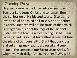 Opening PrayerHelp us to grow in the knowledge of Your dear Son, our Lord Jesus Christ, and to remain firm in the confession of His blessed Word.  Give us the love to be of one mind and to serve one another in Christ.  Then we will not be afraid of that which is disagreeable, nor of the rage of the arsonist (Satan) whose torch is almost extinguished.  Dear Father, guard us so that his craftiness may not take the place of our pure faith.  Grant that our cross and sufferings may lead to a blessed and sure hope of the coming of our Savior Jesus Christ, for whom we wait daily.  Amen.  ~Luther TLWA p. 35
