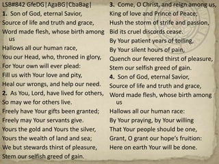 LSB#842 GfeDG|AgaBG|CbaBag|1.  Son of God, eternal Savior, Source of life and truth and grace,Word made flesh, whose birth among usHallows all our human race, You our Head, who, throned in glory,For Your own will ever plead: Fill us with Your love and pity, Heal our wrongs, and help our need.  2.  As You, Lord, have lived for others, So may we for others live.Freely have Your gifts been granted;Freely may Your servants give.Yours the gold and Yours the silver,Yours the wealth of land and sea;We but stewards thirst of pleasure,Stem our selfish greed of gain.3.  Come, O Christ, and reign among us, King of love and Prince of Peace;Hush the storm of strife and passion,Bid its cruel discords cease.By Your patient years of toiling,By Your silent hours of pain,Quench our fevered thirst of pleasure,Stem our selfish greed of gain.4.  Son of God, eternal Savior, Source of life and truth and grace,Word made flesh, whose birth among usHallows all our human race:By Your praying, by Your willingThat Your people should be one,Grant, O grant our hope’s fruition:Here on earth Your will be done.
