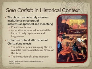 Solo Christoin Historical ContextThe church came to rely more on institutional structures of intercession (political and monetary)Priestly confessionveneration of saints dominated the focus of daily repentence and forgivenessLuther’s scriptural affirmation of Christ alone rejects:The office of priest usurping Christ’s role (still maintained biblical Office of the KeysThe invocation of saints in prayerLuther's Works, 47:45; cf. also, H. George Anderson, 29Catholic Heritage