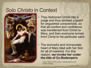 Solo Christoin ContextThey fashioned Christ into a judge and thus devised a tyrant for anguished consciences, so that all comfort and confidence was transferred from Christ to Mary, and then everyone turned from Christ to his particular saint.The sorrowful and immaculate heart of Mary bled with her Son for all of mankind. For this reason, we invoke her under the title of Co-RedemptrixLuther's Works, 47:45; cf. also, H. George Anderson, 29Catholic Heritage