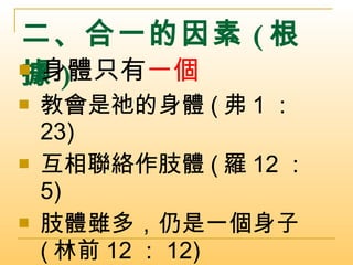 二、合一的因素 ( 根據 ) 身體只有 一個 教會是祂的身體 ( 弗 1 ： 23) 互相聯絡作肢體 ( 羅 12 ： 5) 肢體雖多，仍是一個身子 ( 林前 12 ： 12) 