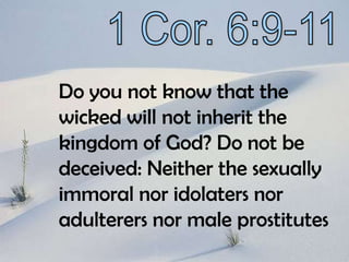 1 Cor. 6:9-11Do you not know that the wicked will not inherit the kingdom of God? Do not be deceived: Neither the sexually immoral nor idolaters nor adulterers nor male prostitutes