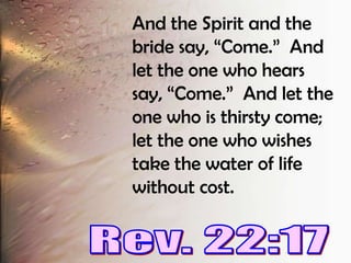 And the Spirit and the bride say, “Come.”  And let the one who hears say, “Come.”  And let the one who is thirsty come; let the one who wishes take the water of life without cost.Rev. 22:17