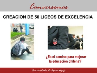 CREACION DE 50 LICEOS DE EXCELENCIA  Conversemos Comunidades de Aprendizaje ¿Es el camino para mejorar la educación chilena?  