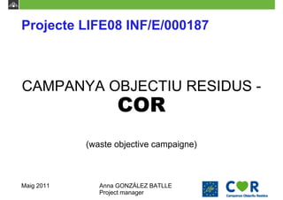 Projecte LIFE08 INF/E/000187



CAMPANYA OBJECTIU RESIDUS -
                   COR
            (waste objective campaigne)



Maig 2011      Anna GONZÁLEZ BATLLE
               Project manager
 