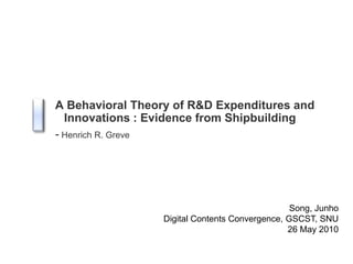 A Behavioral Theory of R&D Expenditures and Innovations : Evidence from Shipbuilding -Henrich R. Greve Song, Junho Digital Contents Convergence, GSCST, SNU 26 May 2010 