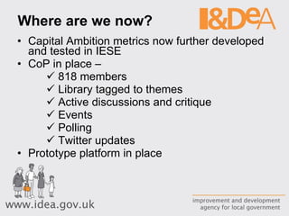 Where are we now? Capital Ambition metrics now further developed and tested in IESE CoP in place –  818 members Library tagged to themes Active discussions and critique Events Polling Twitter updates Prototype platform in place 