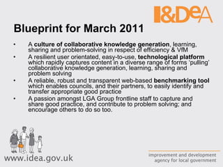 Blueprint for March 2011 A  culture of collaborative knowledge generation , learning, sharing and problem-solving in respect of efficiency & VfM A resilient user orientated, easy-to-use,  technological platform  which rapidly captures content in a diverse range of forms ‘pulling’ collaborative knowledge generation, learning, sharing and problem solving A reliable, robust and transparent web-based  benchmarking tool  which enables councils, and their partners, to easily identify and transfer appropriate good practice A passion amongst LGA Group frontline staff to capture and share good practice, and contribute to problem solving; and encourage others to do so too. 