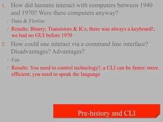 1.  How did humans interact with computers between 1940
   and 1970? Were there computers anyway?
  ⁄  Dani & Florian
  ⁄  Results: Binary; Transistors & ICs; there was always a keyboard!;
    we had no GUI before 1970
2.  How could one interact via a command line interface?
   Disadvantages? Advantages?
  ⁄  Fan
  ⁄  Results: You need to control technology!; a CLI can be faster/ more
    efficient; you need to speak the language
 