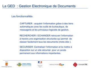 Les fonctionnalités CAPTURER : acquérir l’information grâce à des liens automatiques avec les outils de bureautique, de messagerie et les principaux logiciels de gestion. RECHERCHER / ECHANGER retrouver l’information à travers une organisation structurée qui permet  de classer facilement tous les documents (mots-clés ). SECURISER :Centraliser l’information et la mettre à disposition sur un site sécurisé  pour un accès permanent aux informations importantes.  La GED   : Gestion Electronique de Documents   