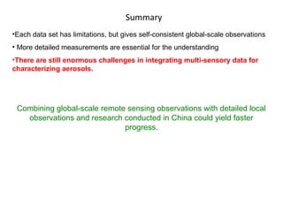 Summary
•Each data set has limitations, but gives self-consistent global-scale observations
• More detailed measurements are essential for the understanding
•There are still enormous challenges in integrating multi-sensory data for
characterizing aerosols.

Combining global-scale remote sensing observations with detailed local
observations and research conducted in China could yield faster
progress.

 